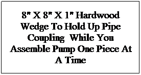 Text Box: 8" X 8" X 1" Hardwood Wedge To Hold Up Pipe Coupling  While You Assemble Pump One Piece At A Time
