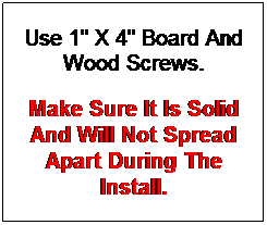 Text Box: Use 1" X 4" Board And Wood Screws.
Make Sure It Is Solid And Will Not Spread Apart During The Install.

